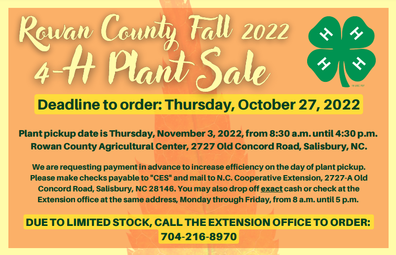 Rowan County Fall 2022 4-H Plant Sale. Deadline to order: Thursday, October 27, 2022. Plant pickup date is Thursday, November 3, 2022 from 8:30 a.m. until 4:30 p.m. Rowan County Agricultural Center, 2727 Old Concord Road, Salisbury, NC. We are requesting payment in advance to increase efficiency on the day of plant pickup. Please make checks payable to "CES" and mail to N.C. Cooperative Extension, 2727-A Old Concord Road, Salisbury, NC 28146. You may also drop off exact cash or check at the Extension office at the same address, Monday through Friday from 8 a.m. until 5 p.m. Due to limited stock, call the extension office to order: 704-216-8970. 
