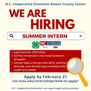 N.C. Cooperative Extension-Rowan County Center WE ARE HIRING SUMMER INTERN • paid summer internship • will be immersed in the total Extension program • should have a strong work ethic, positive attitude, and should enjoy working with youth and adults Apply by February 21 ces.ncsu.edu/internships/how-to-apply/ N.C. Cooperative Extension is an equal opportunity provider.
